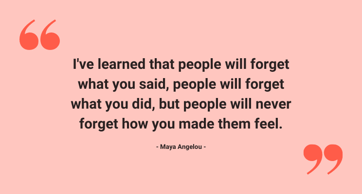 Quotation from Amaya Angelou:  “I've learned that people will forget what you said, people will forget what you did, but people will never forget how you made them feel.”